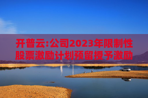 开普云:公司2023年限制性股票激励计划预留授予激励对象名单（截止授予日）
