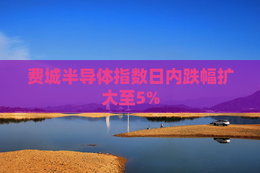 费城半导体指数日内跌幅扩大至5%