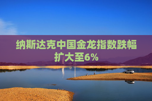 纳斯达克中国金龙指数跌幅扩大至6%