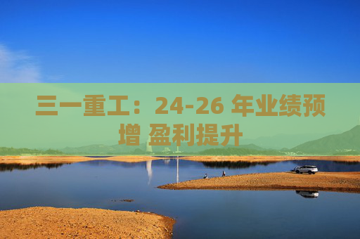 三一重工：24-26 年业绩预增 盈利提升