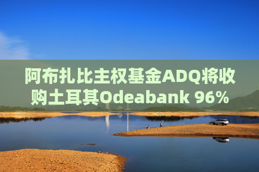 阿布扎比主权基金ADQ将收购土耳其Odeabank 96%股份