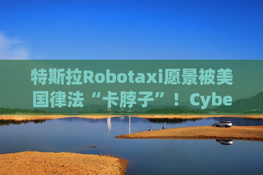 特斯拉Robotaxi愿景被美国律法“卡脖子”！Cybercab或沦为小众产品