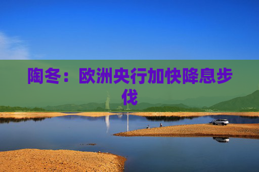 陶冬：欧洲央行加快降息步伐