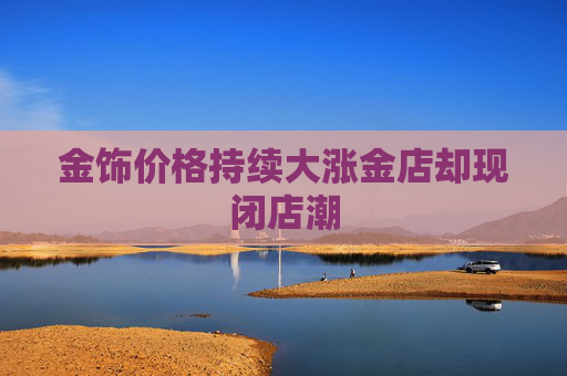 金饰价格持续大涨金店却现闭店潮