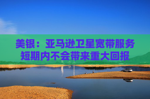 美银：亚马逊卫星宽带服务短期内不会带来重大回报