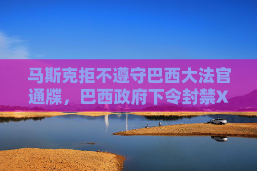 马斯克拒不遵守巴西大法官通牒，巴西政府下令封禁X平台！