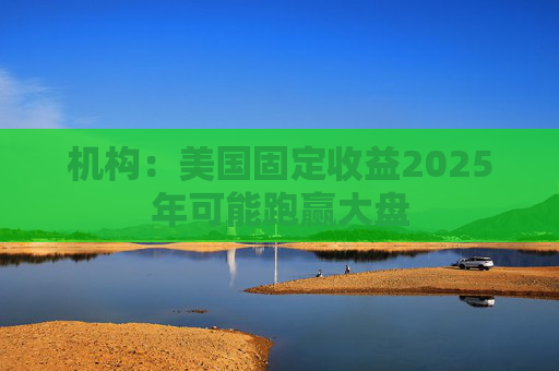 机构：美国固定收益2025年可能跑赢大盘