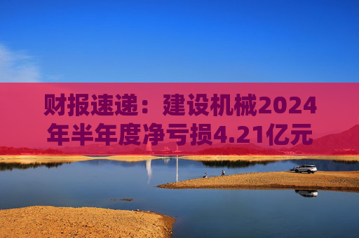 财报速递：建设机械2024年半年度净亏损4.21亿元