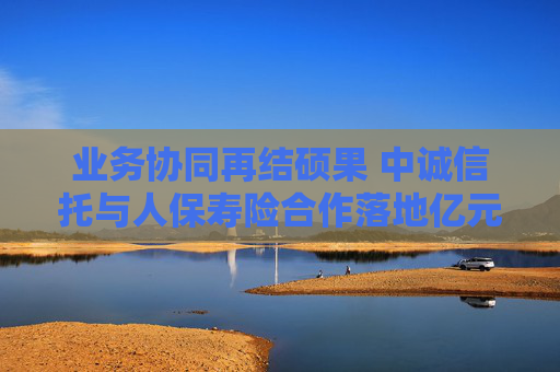 业务协同再结硕果 中诚信托与人保寿险合作落地亿元保险金信托