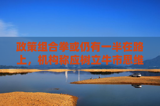 政策组合拳或仍有一半在路上，机构称应树立牛市思维