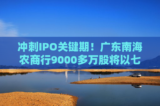 冲刺IPO关键期！广东南海农商行9000多万股将以七折起拍
