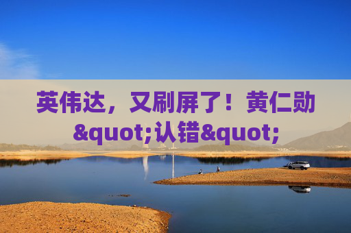 英伟达，又刷屏了！黄仁勋"认错"