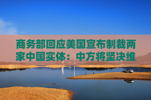 商务部回应美国宣布制裁两家中国实体：中方将坚决维护自身合法权益