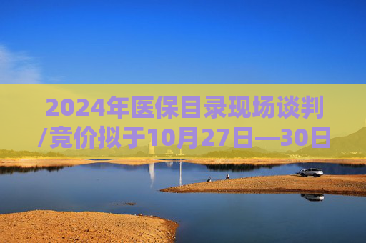 2024年医保目录现场谈判/竞价拟于10月27日—30日开展 预计11月份公布调整结果