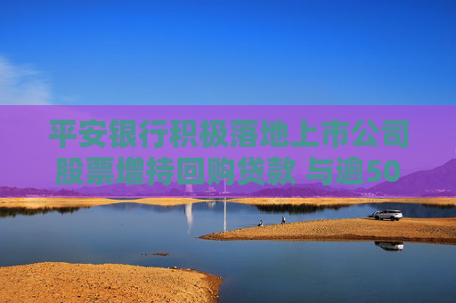 平安银行积极落地上市公司股票增持回购贷款 与逾50家企业达成合作意向