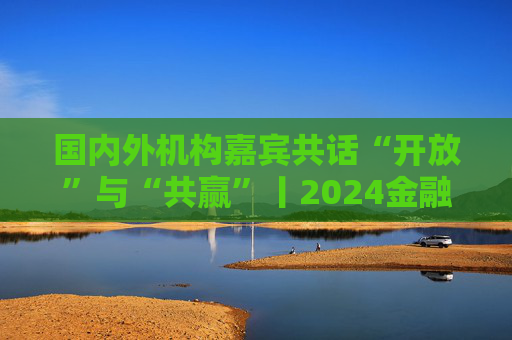 国内外机构嘉宾共话“开放”与“共赢”丨2024金融街论坛年会
