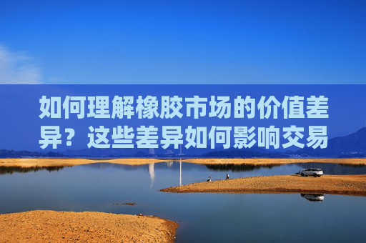 如何理解橡胶市场的价值差异？这些差异如何影响交易策略？