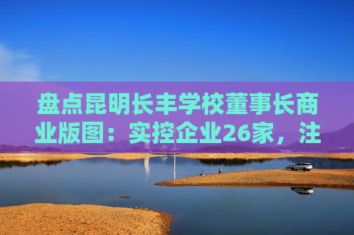 盘点昆明长丰学校董事长商业版图：实控企业26家，注册资金超1.2亿元