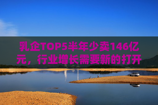 乳企TOP5半年少卖146亿元，行业增长需要新的打开方式