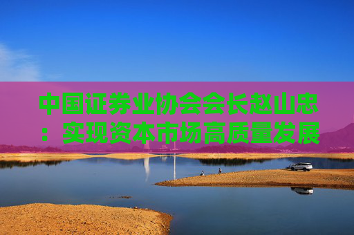 中国证券业协会会长赵山忠：实现资本市场高质量发展，必须更加重视投资者感受，提升投资者的获得感