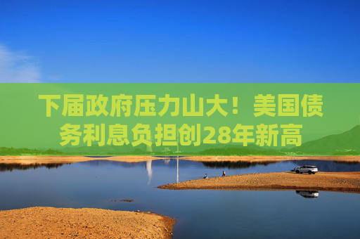 下届政府压力山大！美国债务利息负担创28年新高