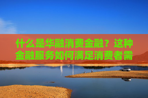 什么是华融消费金融？这种金融服务如何满足消费者需求？