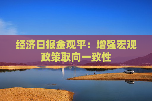 经济日报金观平：增强宏观政策取向一致性