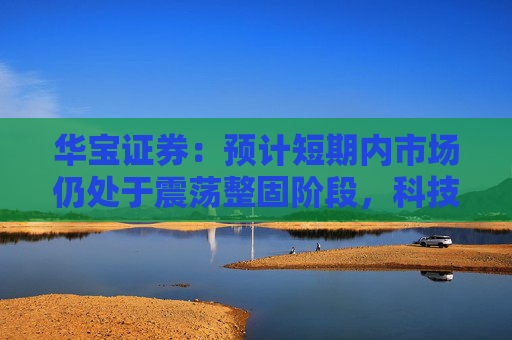 华宝证券：预计短期内市场仍处于震荡整固阶段，科技成长板块预计相对占优