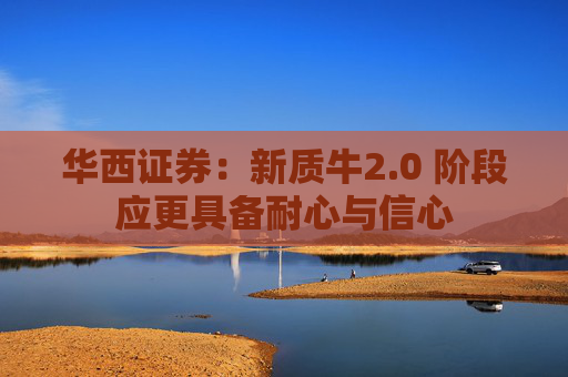 华西证券：新质牛2.0 阶段应更具备耐心与信心