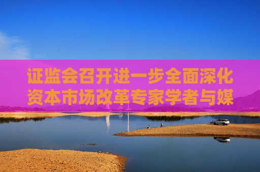 证监会召开进一步全面深化资本市场改革专家学者与媒体负责人座谈会