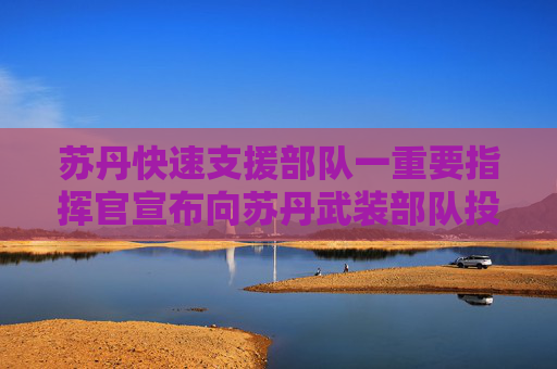 苏丹快速支援部队一重要指挥官宣布向苏丹武装部队投诚
