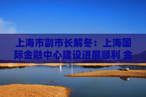 上海市副市长解冬：上海国际金融中心建设进展顺利 金融市场体系完备、成交活跃