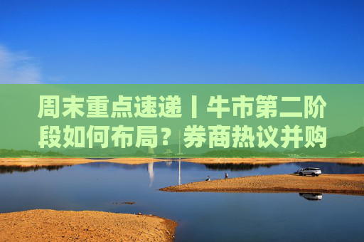 周末重点速递丨牛市第二阶段如何布局？券商热议并购重组潮