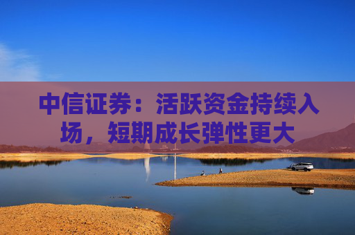 中信证券：活跃资金持续入场，短期成长弹性更大