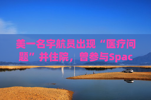 美一名宇航员出现“医疗问题”并住院，曾参与SpaceX载人航天任务