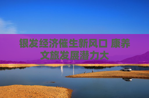 银发经济催生新风口 康养文旅发展潜力大