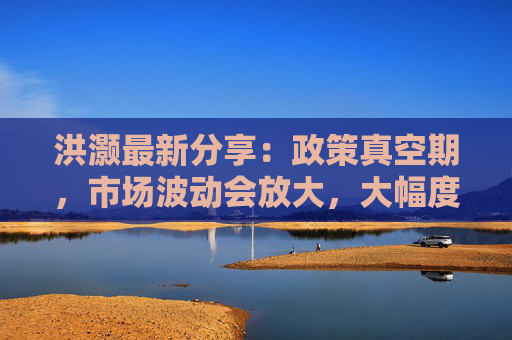 洪灏最新分享：政策真空期，市场波动会放大，大幅度降息反而能提振人民币汇率