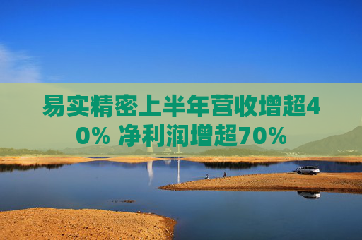 易实精密上半年营收增超40% 净利润增超70%
