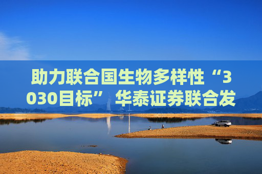 助力联合国生物多样性“3030目标” 华泰证券联合发起中国首个OECMs专项基金
