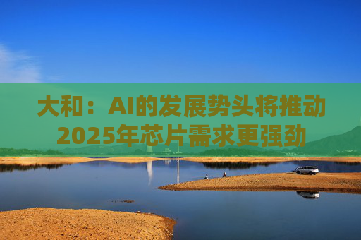 大和：AI的发展势头将推动2025年芯片需求更强劲