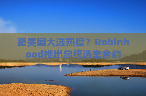 蹭美国大选热度？Robinhood推出总统选举合约