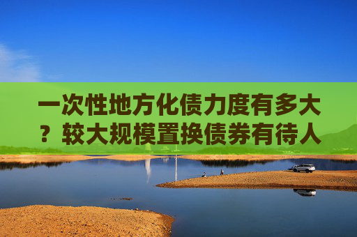 一次性地方化债力度有多大？较大规模置换债券有待人大审议通过