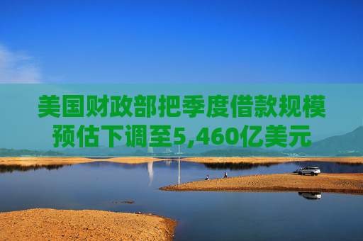 美国财政部把季度借款规模预估下调至5,460亿美元