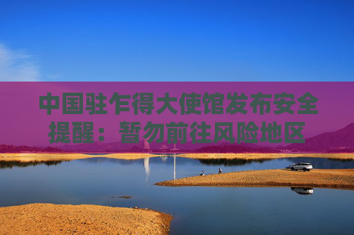 中国驻乍得大使馆发布安全提醒：暂勿前往风险地区