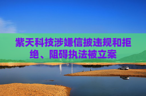 紫天科技涉嫌信披违规和拒绝、阻碍执法被立案