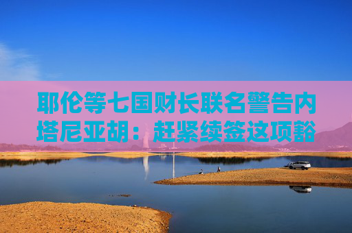 耶伦等七国财长联名警告内塔尼亚胡：赶紧续签这项豁免……