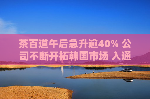 茶百道午后急升逾40% 公司不断开拓韩国市场 入通后流动性和估值水平明显提高