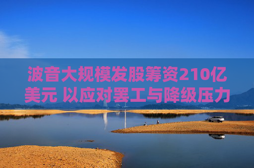 波音大规模发股筹资210亿美元 以应对罢工与降级压力