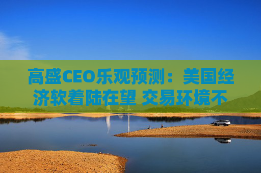 高盛CEO乐观预测：美国经济软着陆在望 交易环境不断改善