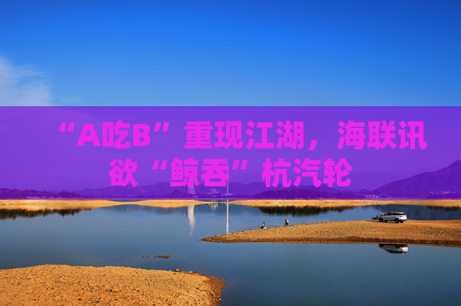 “A吃B”重现江湖，海联讯欲“鲸吞”杭汽轮